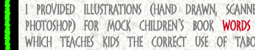 I provided illustrations (hand drawn, Scanned, & Colored in Photoshop) for mock children's book Words Are Just Words, which teaches kids the correct use of taboo words. 2006.