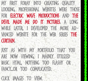 My first foray into creating quality looking, professional websites were those for Electric Wave Productions and the Devil Made Me Do It Pictures. A Long while later, I developed the more advanced website for the web series The Curtain. Just as with my portfolio that you are now viewing, I mainly utilized basic html, nothing too flashy or fancy...or too complicated.  Click images to view.